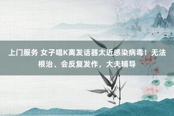上门服务 女子唱K离发话器太近感染病毒！无法根治、会反复发作，大夫辅导