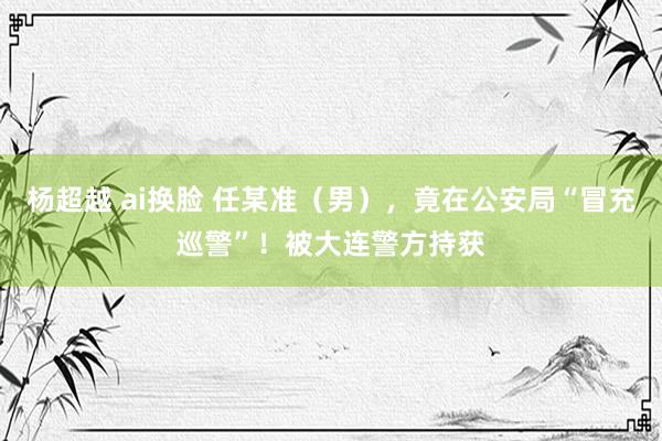 杨超越 ai换脸 任某准（男），竟在公安局“冒充巡警”！被大连警方持获