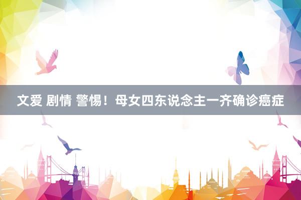 文爱 剧情 警惕！母女四东说念主一齐确诊癌症