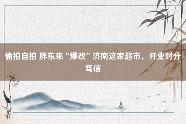 偷拍自拍 胖东来“爆改”济南这家超市，开业时分笃信