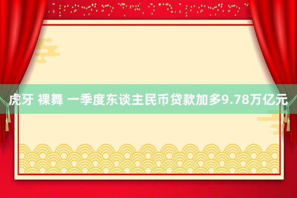 虎牙 裸舞 一季度东谈主民币贷款加多9.78万亿元