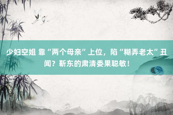 少妇空姐 靠“两个母亲”上位，陷“糊弄老太”丑闻？靳东的肃清委果聪敏！