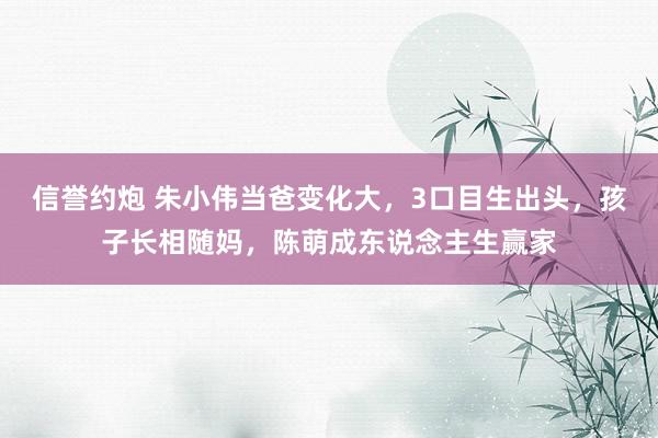信誉约炮 朱小伟当爸变化大，3口目生出头，孩子长相随妈，陈萌成东说念主生赢家
