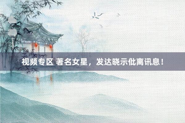 视频专区 著名女星，发达晓示仳离讯息！