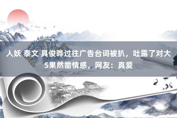 人妖 泰文 具俊晔过往广告台词被扒，吐露了对大S果然凿情感，网友：真爱