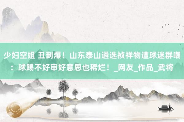 少妇空姐 丑到爆！山东泰山遴选祯祥物遭球迷群嘲：球踢不好审好意思也稀烂！_网友_作品_武将