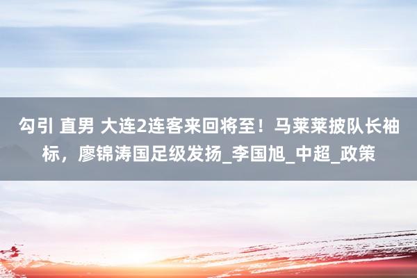 勾引 直男 大连2连客来回将至！马莱莱披队长袖标，廖锦涛国足级发扬_李国旭_中超_政策