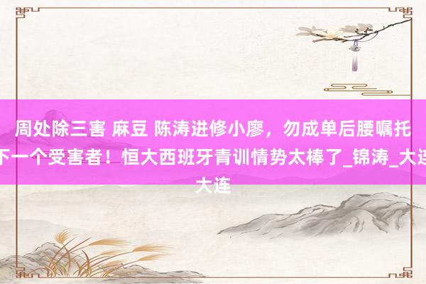 周处除三害 麻豆 陈涛进修小廖，勿成单后腰嘱托下一个受害者！恒大西班牙青训情势太棒了_锦涛_大连