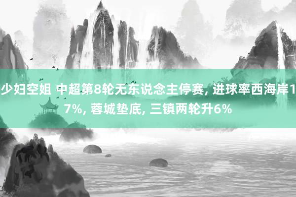 少妇空姐 中超第8轮无东说念主停赛, 进球率西海岸17%, 蓉城垫底, 三镇两轮升6%