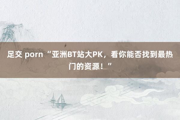 足交 porn “亚洲BT站大PK，看你能否找到最热门的资源！”