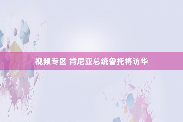视频专区 肯尼亚总统鲁托将访华