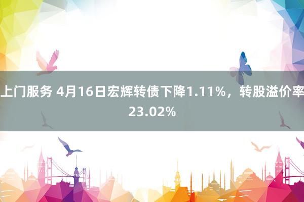 上门服务 4月16日宏辉转债下降1.11%，转股溢价率23.02%