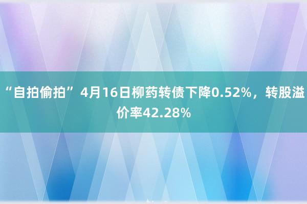 “自拍偷拍” 4月16日柳药转债下降0.52%，转股溢价率42.28%