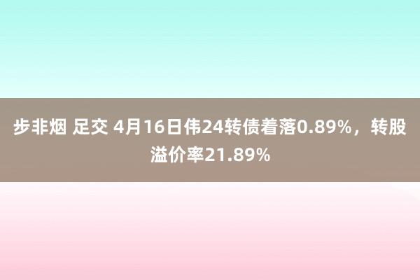 步非烟 足交 4月16日伟24转债着落0.89%，转股溢价率21.89%