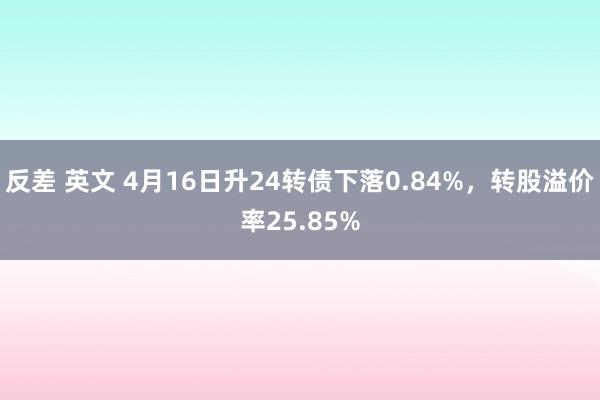 反差 英文 4月16日升24转债下落0.84%，转股溢价率25.85%