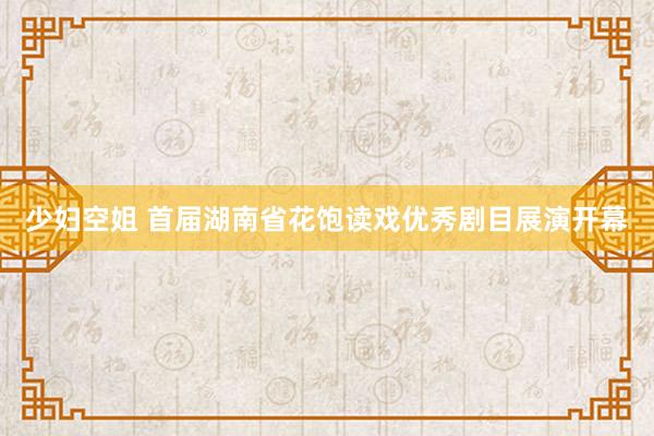 少妇空姐 首届湖南省花饱读戏优秀剧目展演开幕
