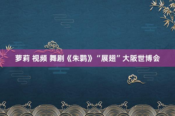 萝莉 视频 舞剧《朱鹮》“展翅”大阪世博会