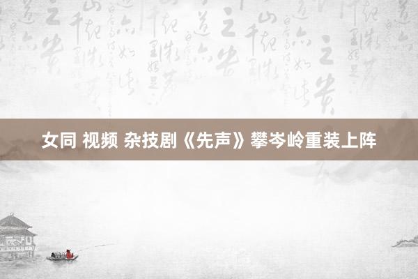 女同 视频 杂技剧《先声》攀岑岭重装上阵