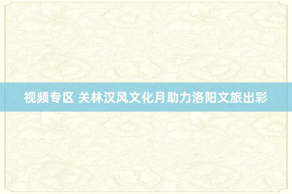 视频专区 关林汉风文化月助力洛阳文旅出彩