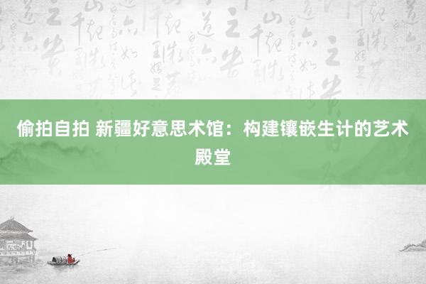 偷拍自拍 新疆好意思术馆：构建镶嵌生计的艺术殿堂