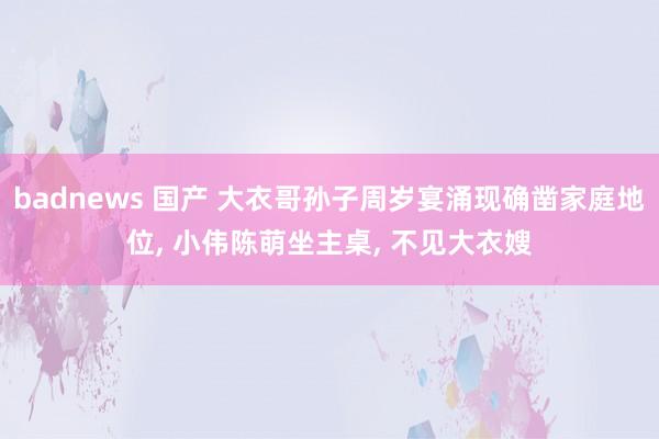 badnews 国产 大衣哥孙子周岁宴涌现确凿家庭地位, 小伟陈萌坐主桌, 不见大衣嫂