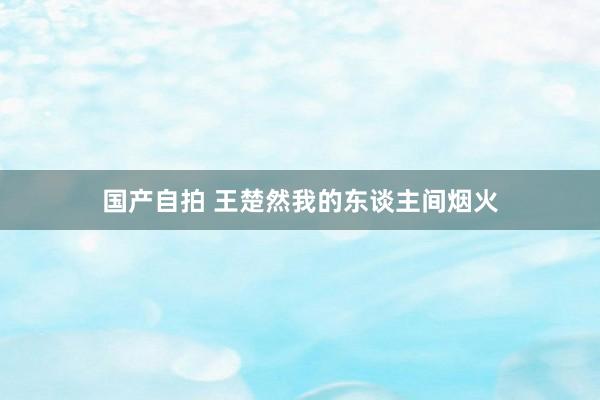 国产自拍 王楚然我的东谈主间烟火