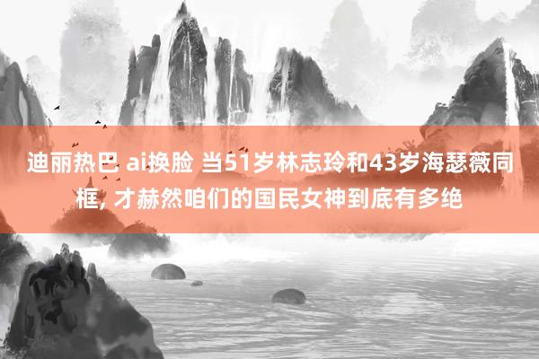 迪丽热巴 ai换脸 当51岁林志玲和43岁海瑟薇同框, 才赫然咱们的国民女神到底有多绝