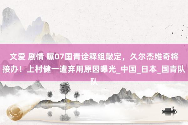 文爱 剧情 曝07国青诠释组敲定，久尔杰维奇将接办！上村健一遭弃用原因曝光_中国_日本_国青队