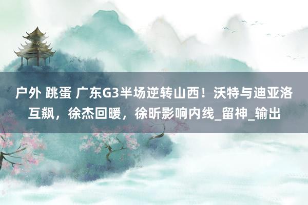 户外 跳蛋 广东G3半场逆转山西！沃特与迪亚洛互飙，徐杰回暖，徐昕影响内线_留神_输出