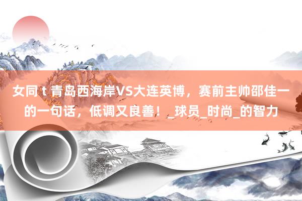 女同 t 青岛西海岸VS大连英博，赛前主帅邵佳一的一句话，低调又良善！_球员_时尚_的智力