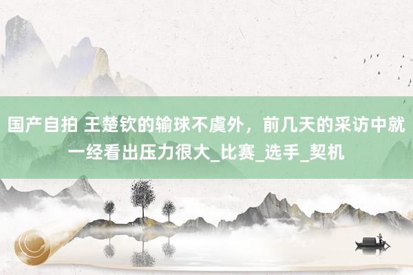 国产自拍 王楚钦的输球不虞外，前几天的采访中就一经看出压力很大_比赛_选手_契机