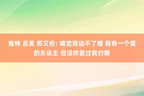 推特 反差 郭艾伦: 嗅觉我结不了婚 我有一个爱的东谈主 但没咋爱过我约略