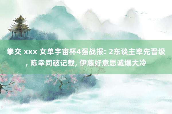 拳交 xxx 女单宇宙杯4强战报: 2东谈主率先晋级, 陈幸同破记载, 伊藤好意思诚爆大冷