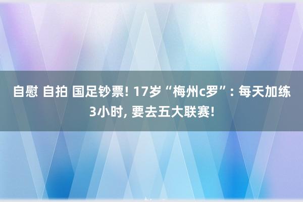 自慰 自拍 国足钞票! 17岁“梅州c罗”: 每天加练3小时, 要去五大联赛!