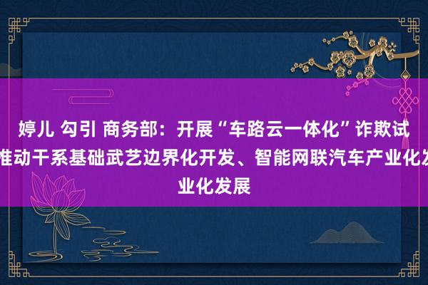 婷儿 勾引 商务部：开展“车路云一体化”诈欺试点 推动干系基础武艺边界化开发、智能网联汽车产业化发展