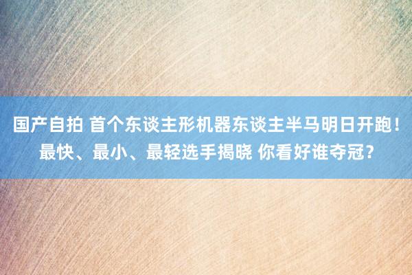 国产自拍 首个东谈主形机器东谈主半马明日开跑！最快、最小、最轻选手揭晓 你看好谁夺冠？