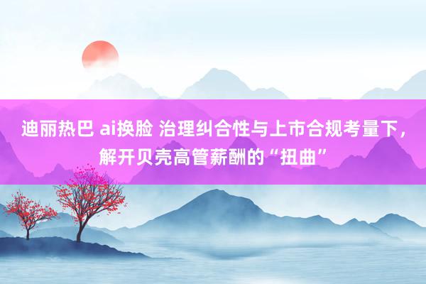 迪丽热巴 ai换脸 治理纠合性与上市合规考量下，解开贝壳高管薪酬的“扭曲”
