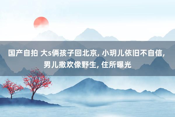 国产自拍 大s俩孩子回北京， 小玥儿依旧不自信， 男儿撒欢像野生， 住所曝光