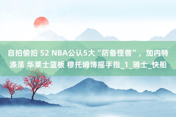 自拍偷拍 52 NBA公认5大“防备怪兽”，加内特涤荡 华莱士篮板 穆托姆博摇手指_1_骑士_快船
