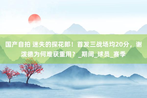 国产自拍 迷失的探花郎！首发三战场均20分，谢泼德为何难获重用？_期间_球员_赛季