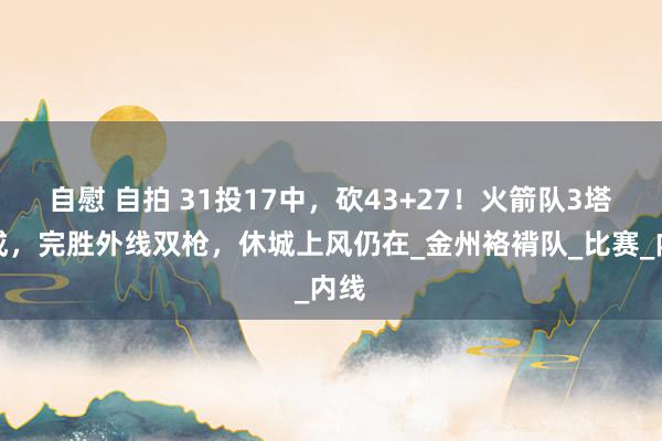 自慰 自拍 31投17中，砍43+27！火箭队3塔老成，完胜外线双枪，休城上风仍在_金州袼褙队_比赛_内线
