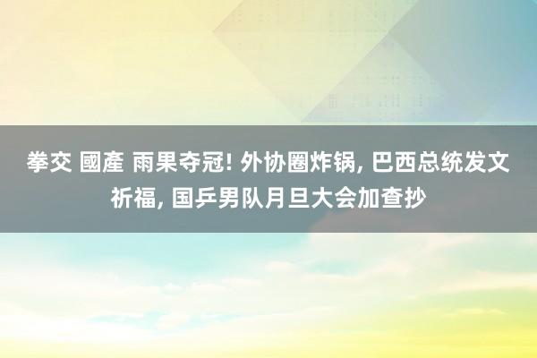 拳交 國產 雨果夺冠! 外协圈炸锅， 巴西总统发文祈福， 国乒男队月旦大会加查抄