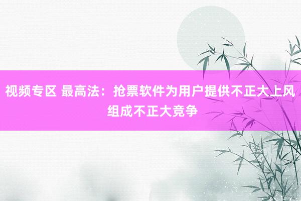 视频专区 最高法：抢票软件为用户提供不正大上风 组成不正大竞争