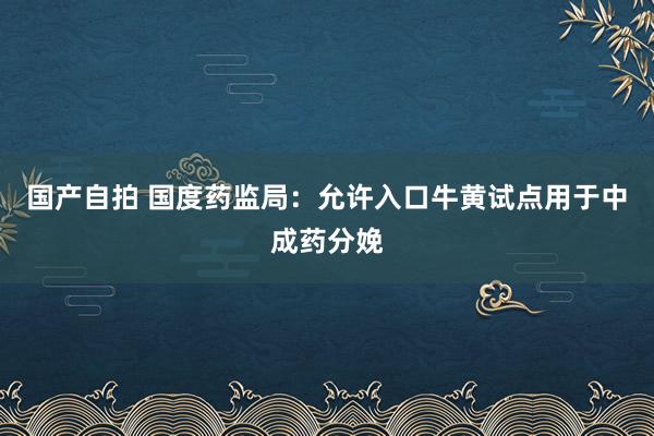 国产自拍 国度药监局：允许入口牛黄试点用于中成药分娩