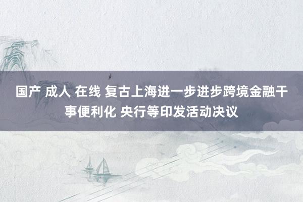 国产 成人 在线 复古上海进一步进步跨境金融干事便利化 央行等印发活动决议