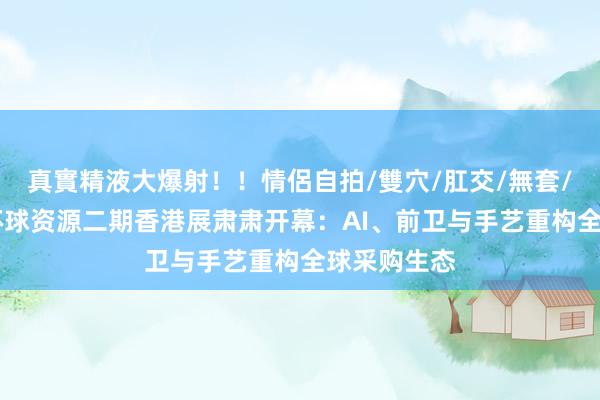 真實精液大爆射！！情侶自拍/雙穴/肛交/無套/大量噴精 环球资源二期香港展肃肃开幕：AI、前卫与手艺重构全球采购生态