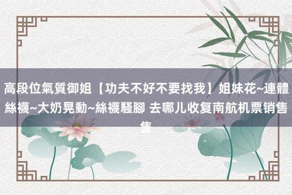 高段位氣質御姐【功夫不好不要找我】姐妹花~連體絲襪~大奶晃動~絲襪騷腳 去哪儿收复南航机票销售