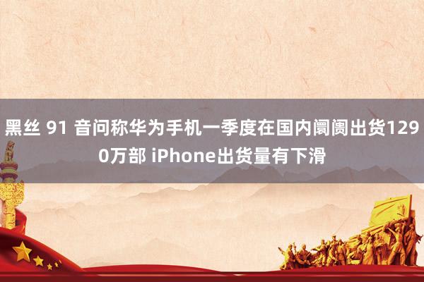 黑丝 91 音问称华为手机一季度在国内阛阓出货1290万部 iPhone出货量有下滑