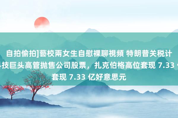 自拍偷拍]藝校兩女生自慰裸聊視頻 特朗普关税计谋前多家科技巨头高管抛售公司股票，扎克伯格高位套现 7.33 亿好意思元