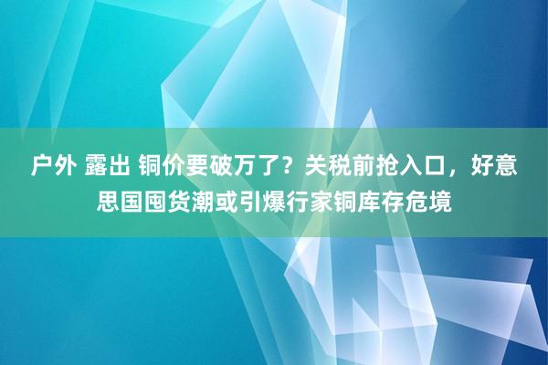 户外 露出 铜价要破万了？关税前抢入口，好意思国囤货潮或引爆行家铜库存危境